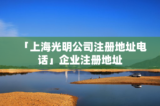 「上海光明公司注冊地址電話」企業注冊地址