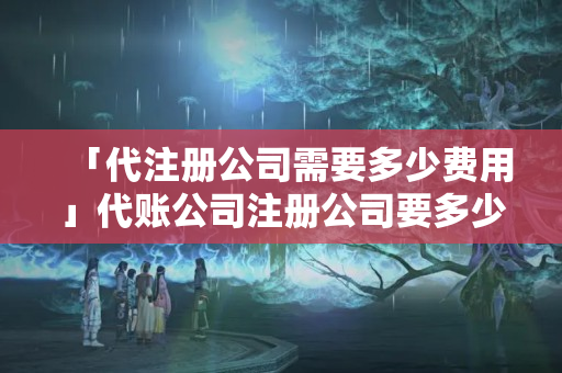 「代注冊(cè)公司需要多少費(fèi)用」代賬公司注冊(cè)公司要多少錢