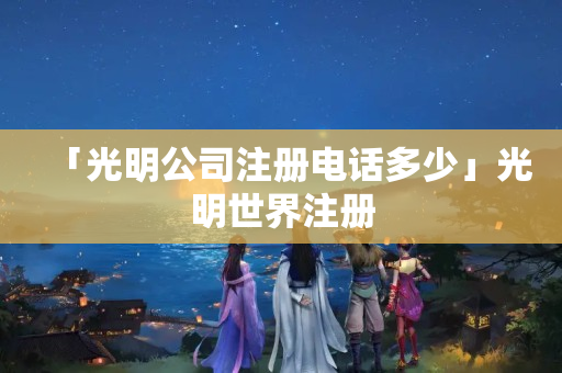 「光明公司注冊電話多少」光明世界注冊