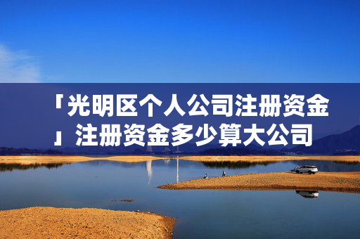 「光明區個人公司注冊資金」注冊資金多少算大公司