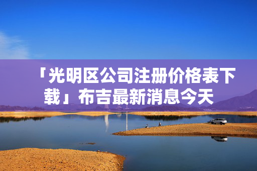 「光明區公司注冊價格表下載」布吉最新消息今天