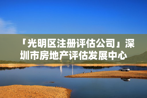 「光明區(qū)注冊評估公司」深圳市房地產(chǎn)評估發(fā)展中心