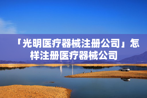 「光明醫(yī)療器械注冊(cè)公司」怎樣注冊(cè)醫(yī)療器械公司