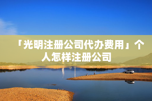 「光明注冊(cè)公司代辦費(fèi)用」個(gè)人怎樣注冊(cè)公司