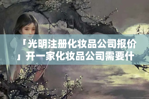 「光明注冊化妝品公司報價」開一家化妝品公司需要什么條件