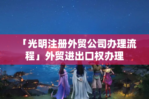 「光明注冊外貿公司辦理流程」外貿進出口權辦理