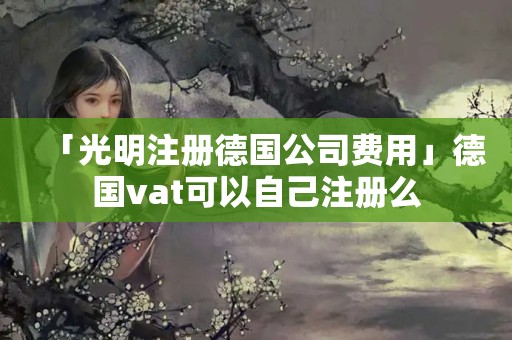「光明注冊德國公司費用」德國vat可以自己注冊么