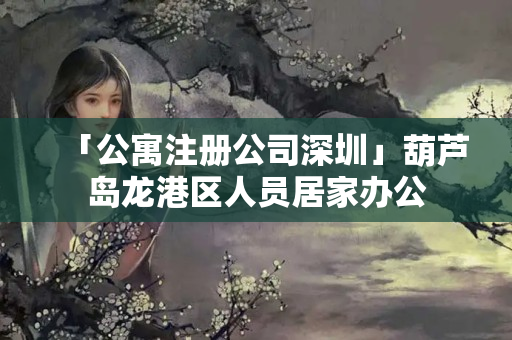 「公寓注冊公司深圳」葫蘆島龍港區人員居家辦公