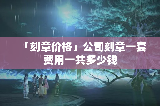 「刻章價格」公司刻章一套費用一共多少錢