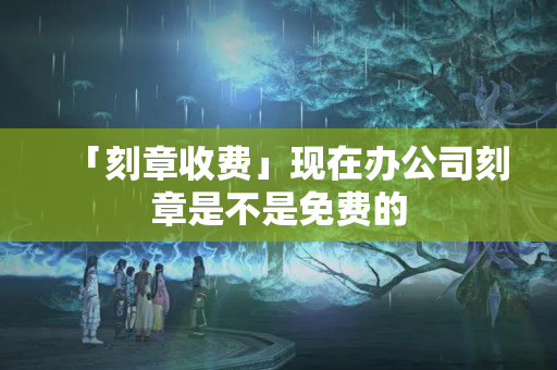 「刻章收費」現在辦公司刻章是不是免費的
