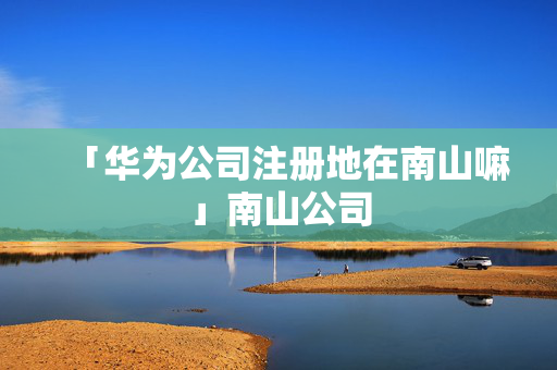 「華為公司注冊地在南山嘛」南山公司
