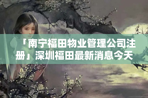 「南寧福田物業管理公司注冊」深圳福田最新消息今天