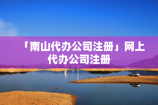 「南山代辦公司注冊」網上代辦公司注冊