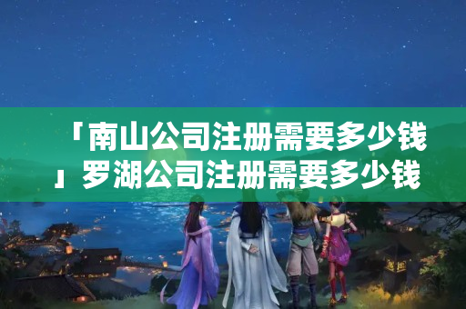 「南山公司注冊(cè)需要多少錢」羅湖公司注冊(cè)需要多少錢
