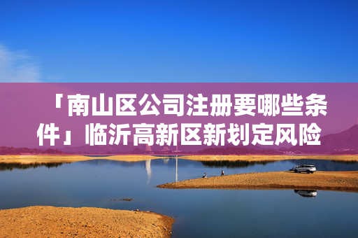 「南山區公司注冊要哪些條件」臨沂高新區新劃定風險區