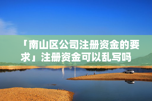 「南山區公司注冊資金的要求」注冊資金可以亂寫嗎