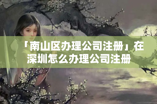 「南山區辦理公司注冊」在深圳怎么辦理公司注冊
