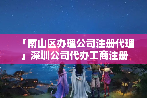 「南山區辦理公司注冊代理」深圳公司代辦工商注冊
