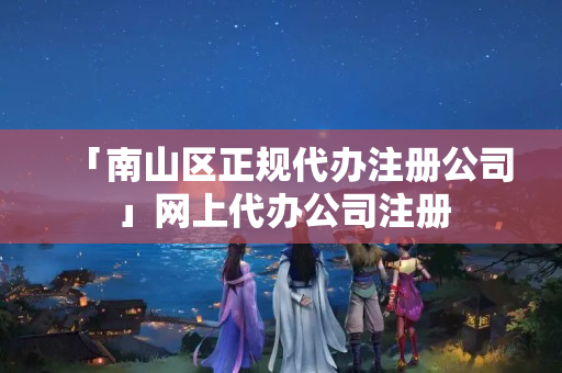 「南山區(qū)正規(guī)代辦注冊公司」網(wǎng)上代辦公司注冊