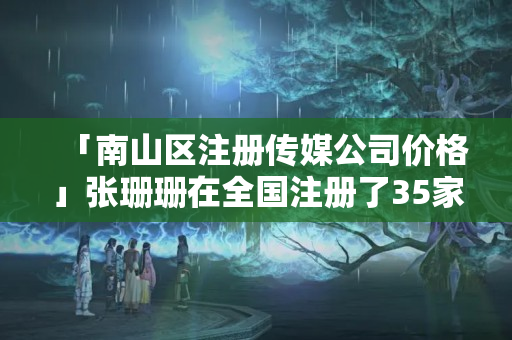 「南山區(qū)注冊傳媒公司價格」張珊珊在全國注冊了35家公司