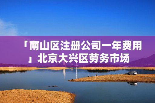 「南山區注冊公司一年費用」北京大興區勞務市場