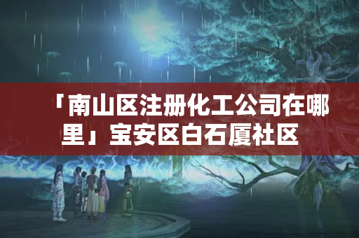 「南山區(qū)注冊化工公司在哪里」寶安區(qū)白石廈社區(qū)