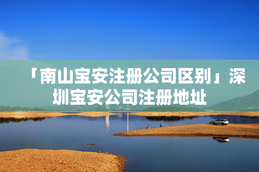 「南山寶安注冊(cè)公司區(qū)別」深圳寶安公司注冊(cè)地址