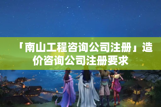「南山工程咨詢公司注冊」造價咨詢公司注冊要求