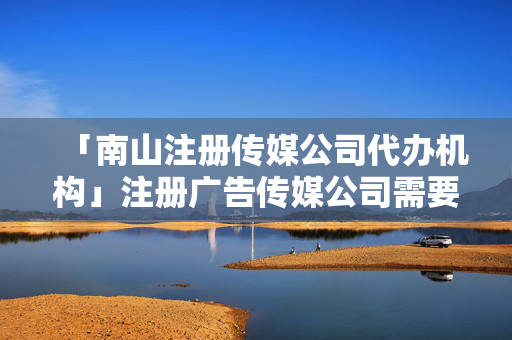 「南山注冊傳媒公司代辦機構」注冊廣告傳媒公司需要什么
