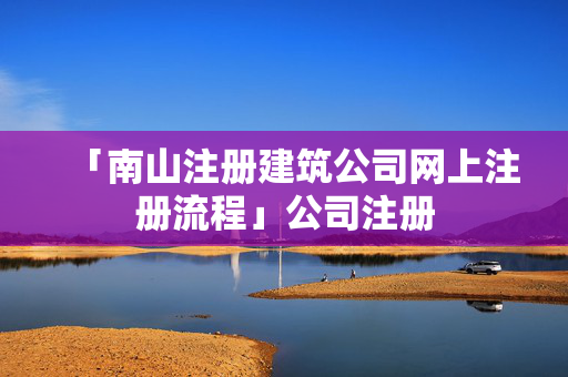 「南山注冊(cè)建筑公司網(wǎng)上注冊(cè)流程」公司注冊(cè)