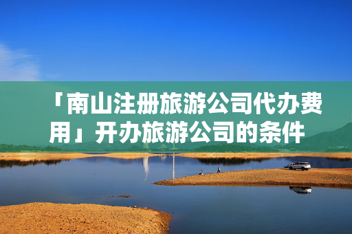「南山注冊旅游公司代辦費用」開辦旅游公司的條件