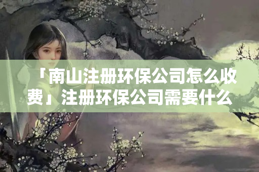 「南山注冊(cè)環(huán)保公司怎么收費(fèi)」注冊(cè)環(huán)保公司需要什么資質(zhì)