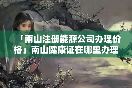「南山注冊能源公司辦理價格」南山健康證在哪里辦理