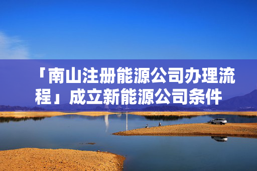 「南山注冊能源公司辦理流程」成立新能源公司條件