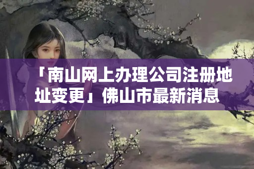 「南山網(wǎng)上辦理公司注冊(cè)地址變更」佛山市最新消息