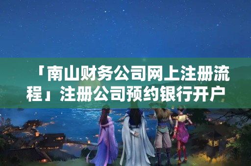 「南山財務(wù)公司網(wǎng)上注冊流程」注冊公司預(yù)約銀行開戶