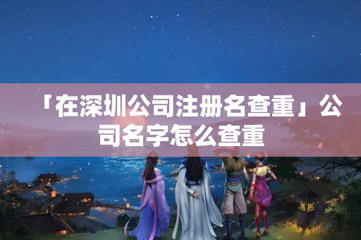 「在深圳公司注冊名查重」公司名字怎么查重