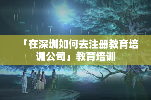 「在深圳如何去注冊(cè)教育培訓(xùn)公司」教育培訓(xùn)