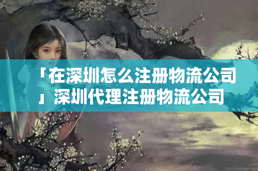 「在深圳怎么注冊物流公司」深圳代理注冊物流公司
