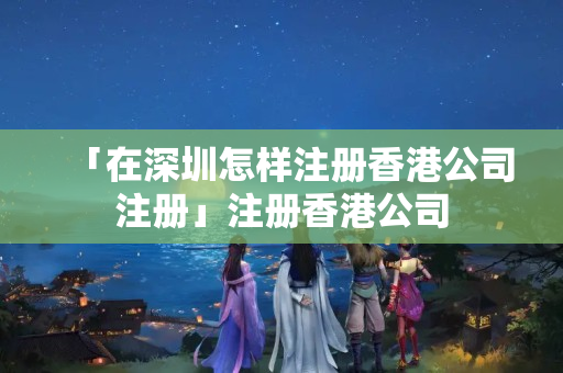 「在深圳怎樣注冊香港公司注冊」注冊香港公司