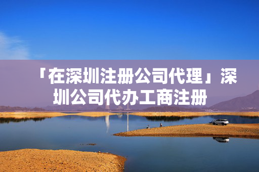 「在深圳注冊公司代理」深圳公司代辦工商注冊