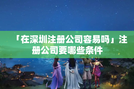 「在深圳注冊公司容易嗎」注冊公司要哪些條件