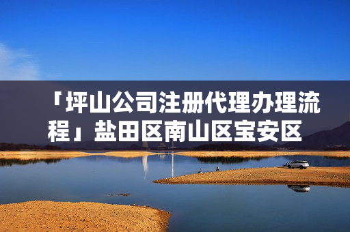 「坪山公司注冊代理辦理流程」鹽田區南山區寶安區