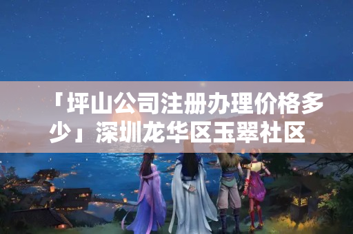 「坪山公司注冊辦理價格多少」深圳龍華區玉翠社區