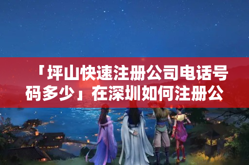 「坪山快速注冊公司電話號碼多少」在深圳如何注冊公司