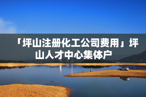 「坪山注冊(cè)化工公司費(fèi)用」坪山人才中心集體戶