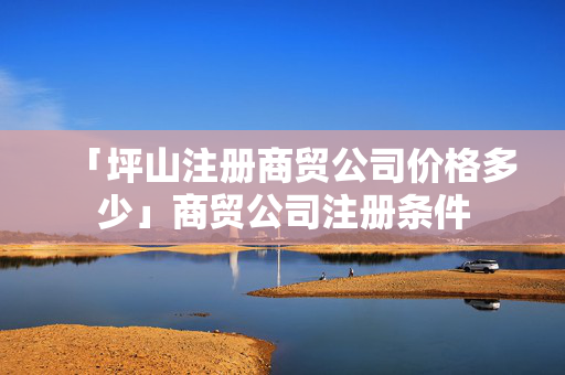 「坪山注冊商貿(mào)公司價(jià)格多少」商貿(mào)公司注冊條件