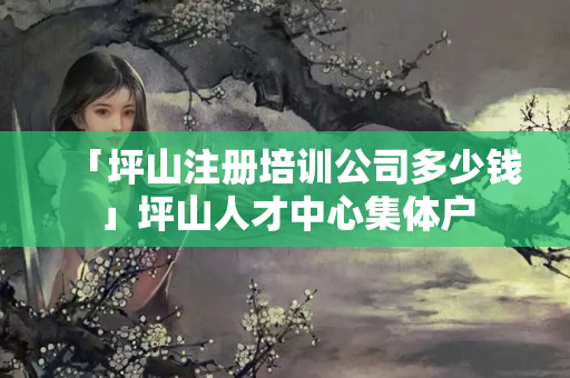 「坪山注冊培訓公司多少錢」坪山人才中心集體戶