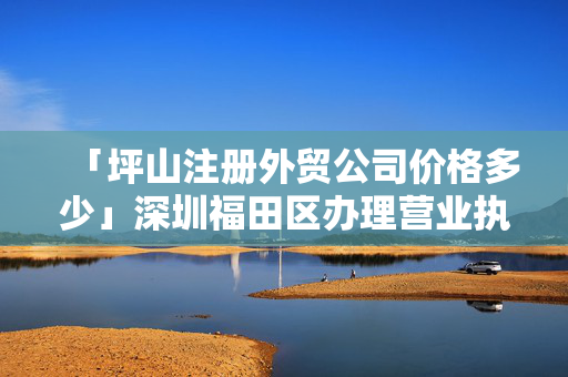 「坪山注冊外貿公司價格多少」深圳福田區辦理營業執照