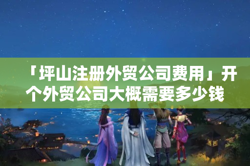 「坪山注冊(cè)外貿(mào)公司費(fèi)用」開個(gè)外貿(mào)公司大概需要多少錢